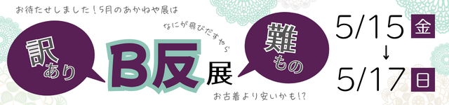<BR>5月のあかねや展　訳あり　難もの　Ｂ反展　5/15（金）～5/17（日）